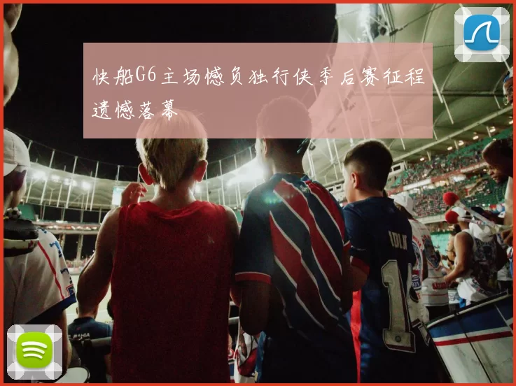 快船G6主场憾负独行侠季后赛征程遗憾落幕