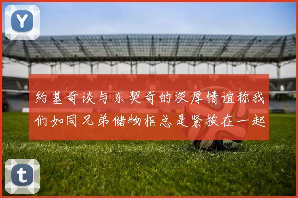 约基奇谈与东契奇的深厚情谊称我们如同兄弟储物柜总是紧挨在一起