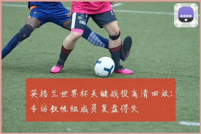 英格兰世界杯关键战役高清回放:专访教练组成员复盘得失