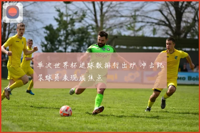 单次世界杯进球数排行出炉 冲击纪录球员表现成焦点