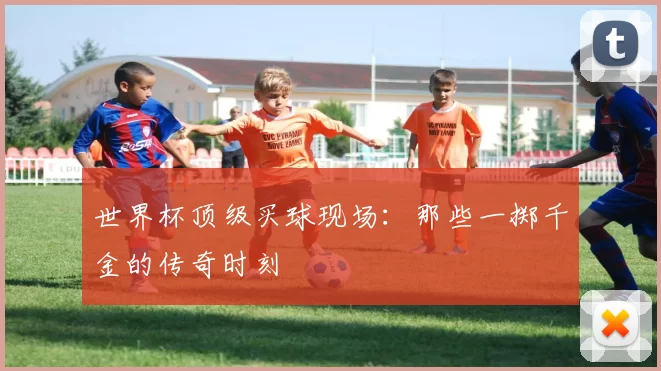 世界杯顶级买球现场：那些一掷千金的传奇时刻