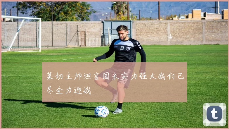 莱切主帅坦言国米实力强大我们已尽全力迎战