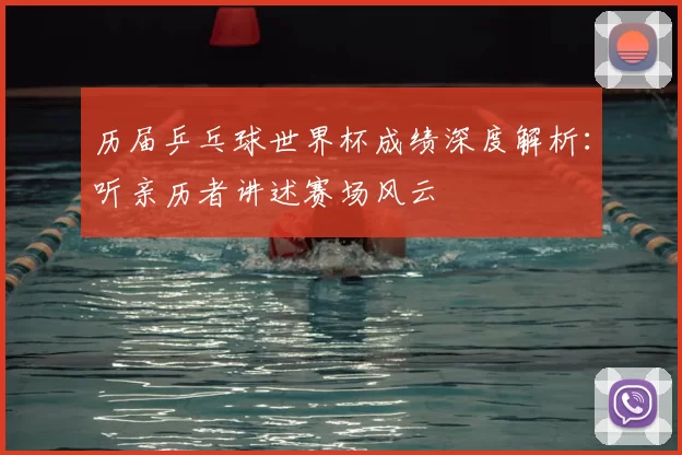 历届乒乓球世界杯成绩深度解析:听亲历者讲述赛场风云