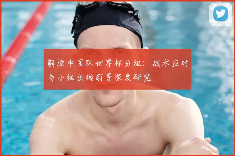 解读中国队世界杯分组：战术应对与小组出线前景深度研究