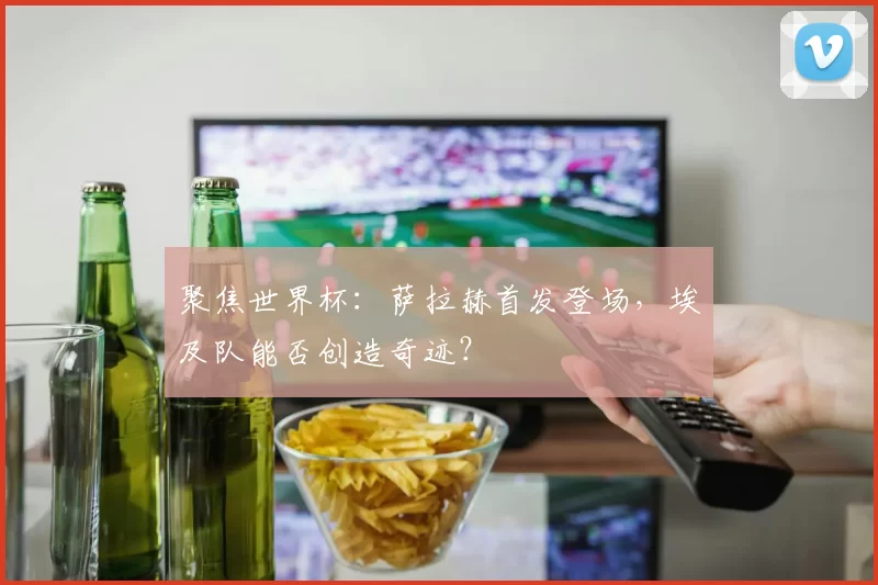 聚焦世界杯:萨拉赫首发登场,埃及队能否创造奇迹?