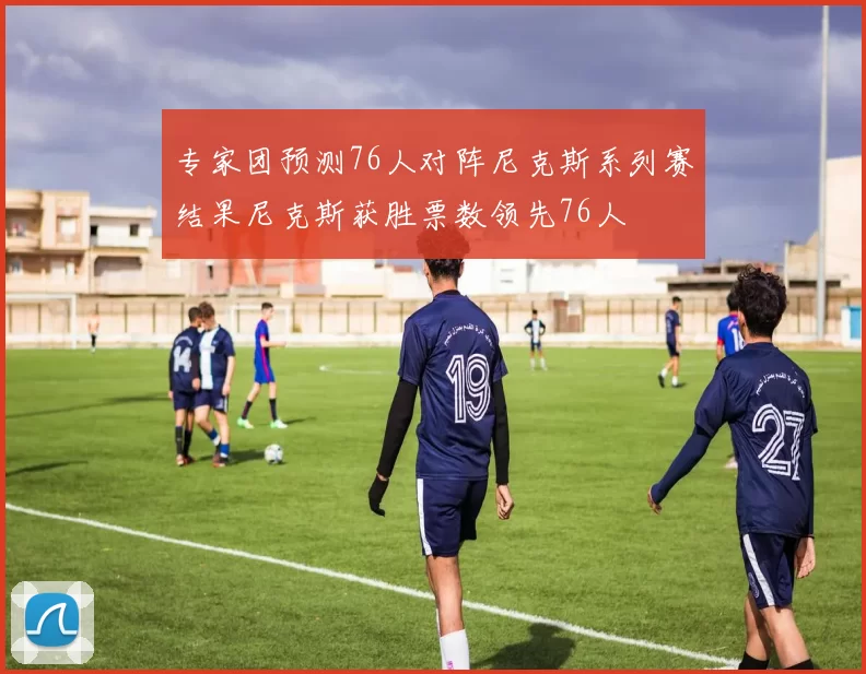 专家团预测76人对阵尼克斯系列赛结果尼克斯获胜票数领先76人