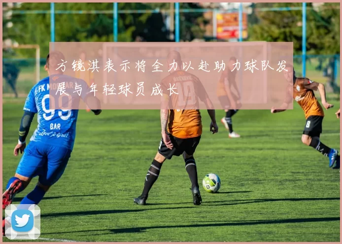 方镜淇表示将全力以赴助力球队发展与年轻球员成长
