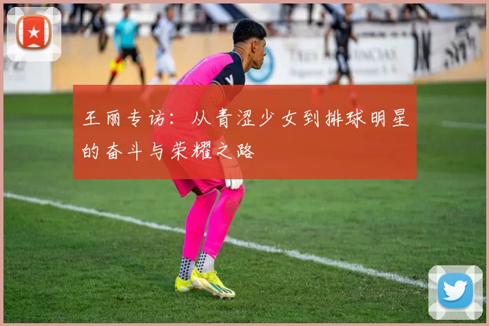 王丽专访:从青涩少女到排球明星的奋斗与荣耀之路
