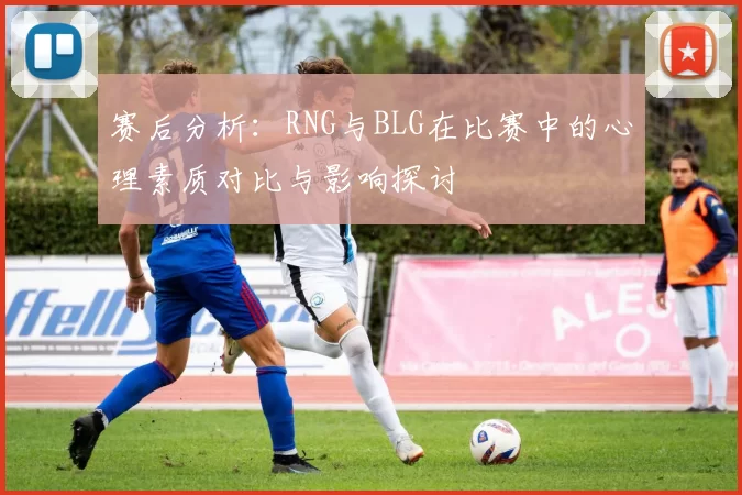 赛后分析：RNG与BLG在比赛中的心理素质对比与影响探讨