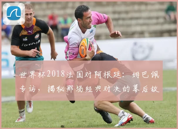 世界杯2018法国对阿根廷：姆巴佩专访，揭秘那场经典对决的幕后故事
