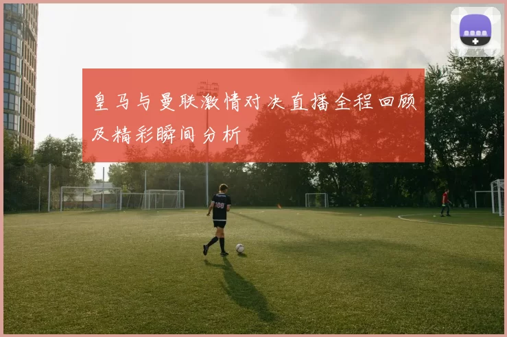 皇马与曼联激情对决直播全程回顾及精彩瞬间分析