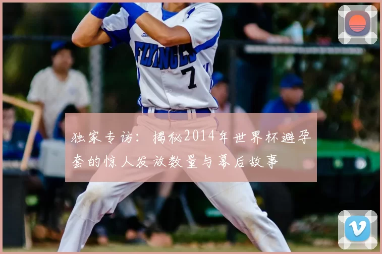 独家专访:揭秘2014年世界杯避孕套的惊人发放数量与幕后故事