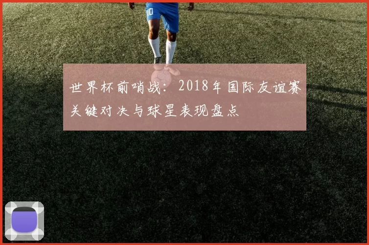 世界杯前哨战：2018年国际友谊赛关键对决与球星表现盘点