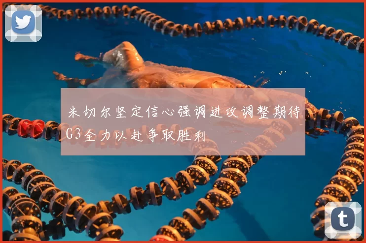 米切尔坚定信心强调进攻调整期待G3全力以赴争取胜利