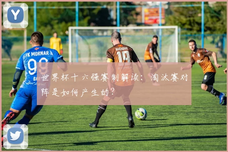 世界杯十六强赛制解读:淘汰赛对阵是如何产生的?