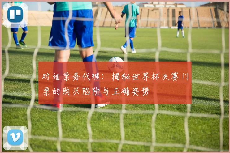对话票务代理：揭秘世界杯决赛门票的购买陷阱与正确姿势