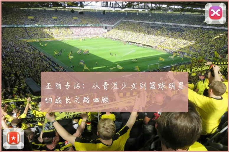 王丽专访:从青涩少女到篮球明星的成长之路回顾