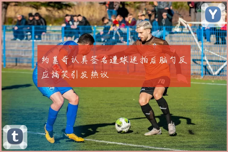 约基奇认真签名遭球迷拍后脑勺反应搞笑引发热议
