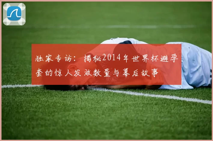 独家专访:揭秘2014年世界杯避孕套的惊人发放数量与幕后故事