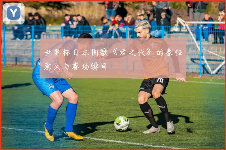 世界杯日本国歌《君之代》的象征意义与赛场瞬间