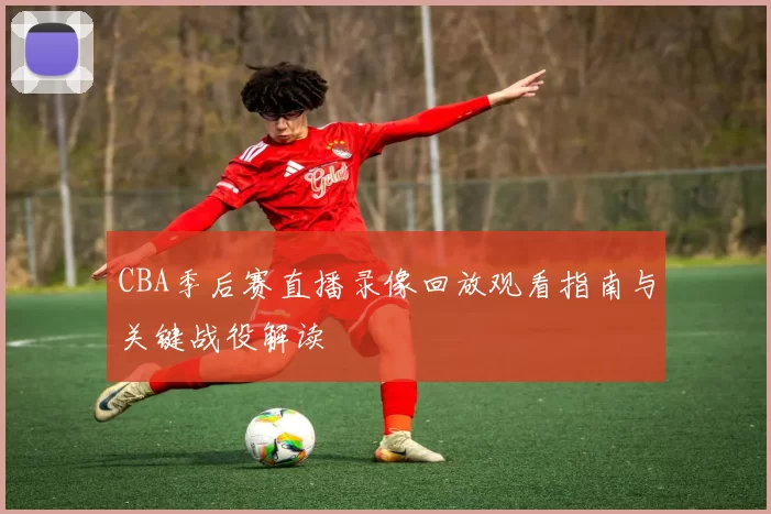 CBA季后赛直播录像回放观看指南与关键战役解读
