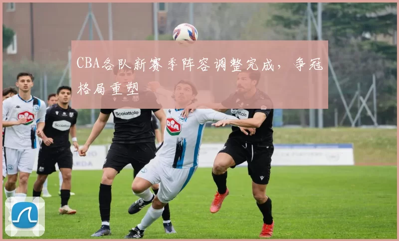 CBA各队新赛季阵容调整完成,争冠格局重塑