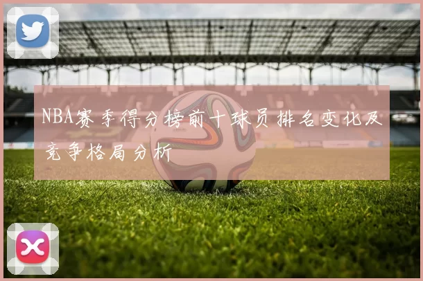 NBA赛季得分榜前十球员排名变化及竞争格局分析