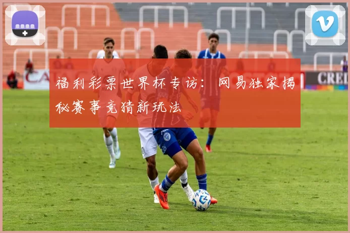 福利彩票世界杯专访:网易独家揭秘赛事竞猜新玩法