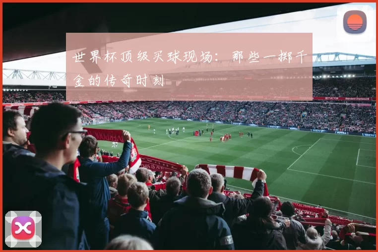 世界杯顶级买球现场：那些一掷千金的传奇时刻