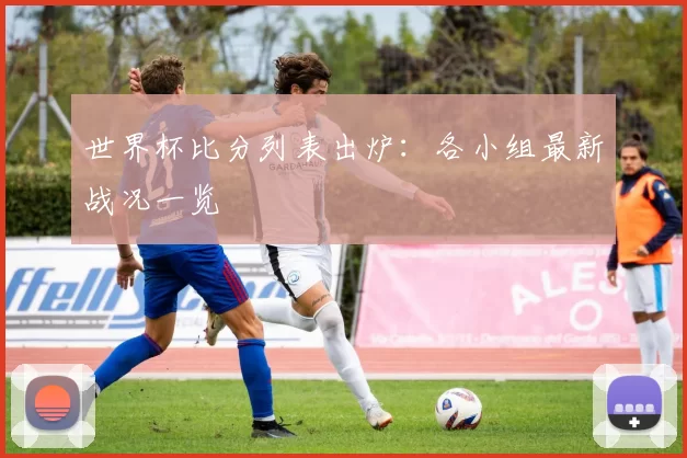 世界杯比分列表出炉：各小组最新战况一览