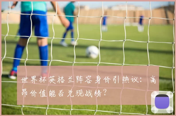 世界杯英格兰阵容身价引热议:高昂价值能否兑现战绩?