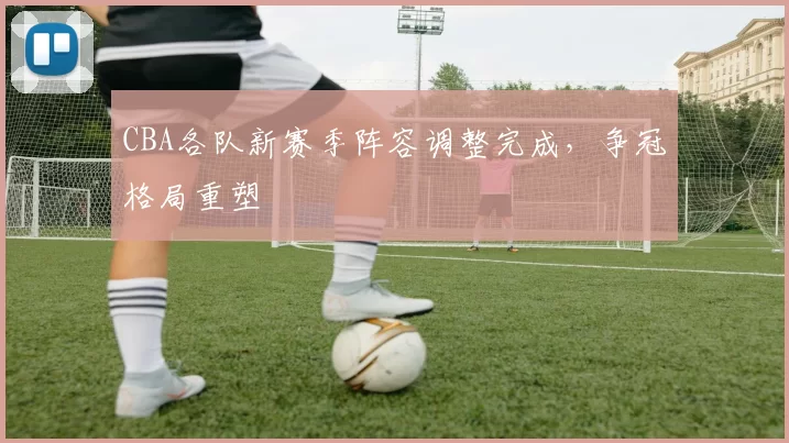 CBA各队新赛季阵容调整完成,争冠格局重塑
