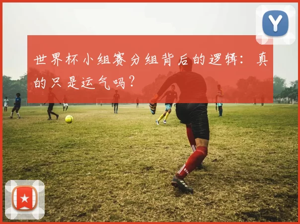 世界杯小组赛分组背后的逻辑:真的只是运气吗?