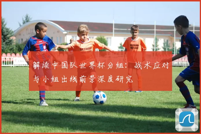 解读中国队世界杯分组:战术应对与小组出线前景深度研究