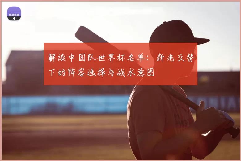 解读中国队世界杯名单：新老交替下的阵容选择与战术意图