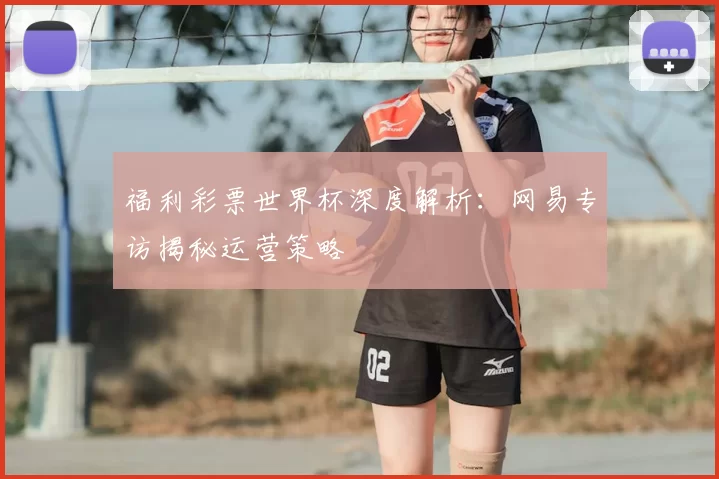 福利彩票世界杯深度解析:网易专访揭秘运营策略
