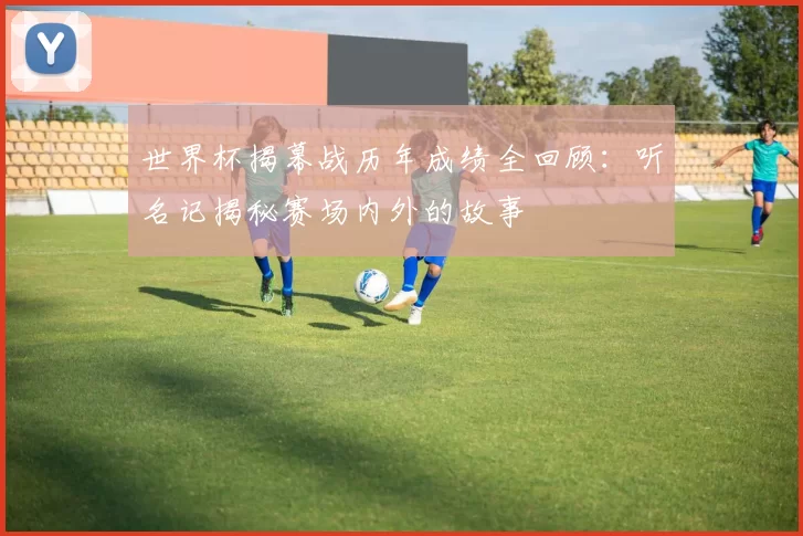 世界杯揭幕战历年成绩全回顾：听名记揭秘赛场内外的故事