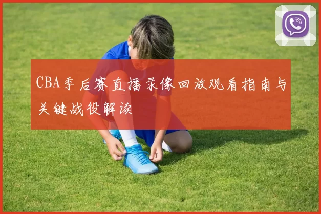 CBA季后赛直播录像回放观看指南与关键战役解读