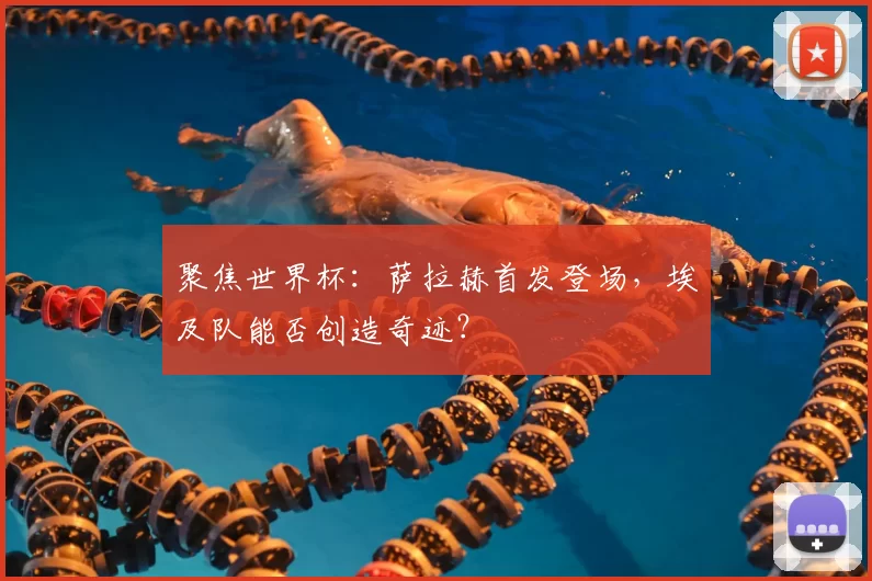 聚焦世界杯:萨拉赫首发登场,埃及队能否创造奇迹?