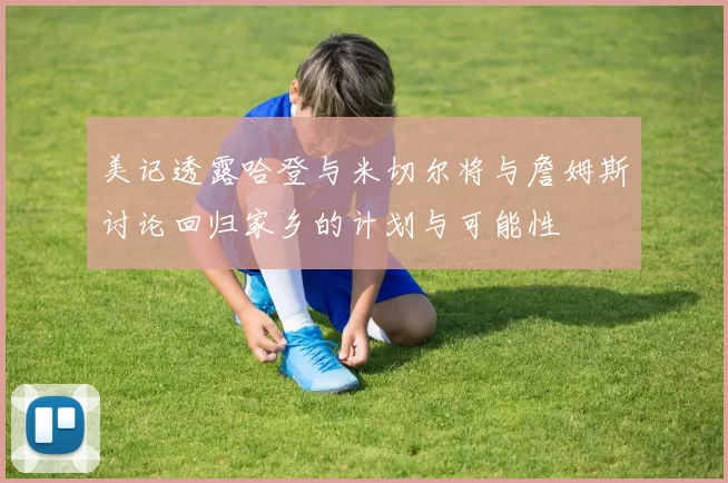 美记透露哈登与米切尔将与詹姆斯讨论回归家乡的计划与可能性