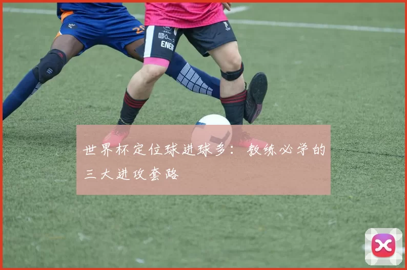 世界杯定位球进球多:教练必学的三大进攻套路