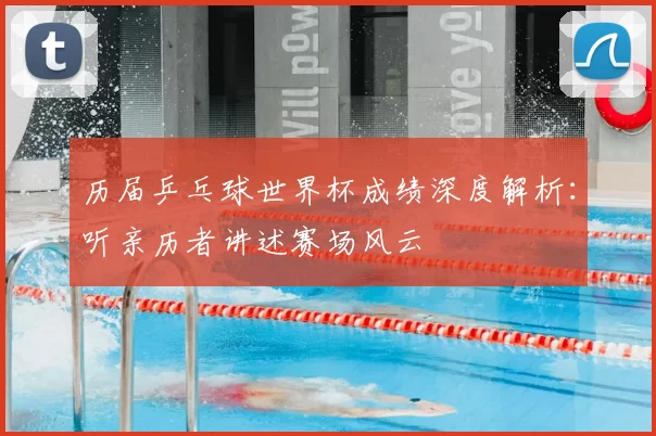 历届乒乓球世界杯成绩深度解析:听亲历者讲述赛场风云