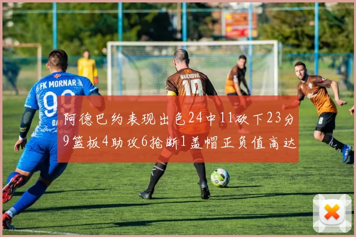 阿德巴约表现出色24中11砍下23分9篮板4助攻6抢断1盖帽正负值高达22