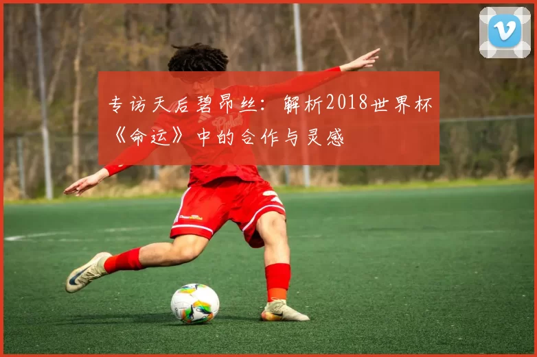 专访天后碧昂丝:解析2018世界杯《命运》中的合作与灵感