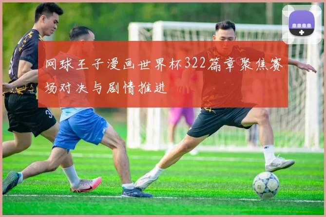 网球王子漫画世界杯322篇章聚焦赛场对决与剧情推进