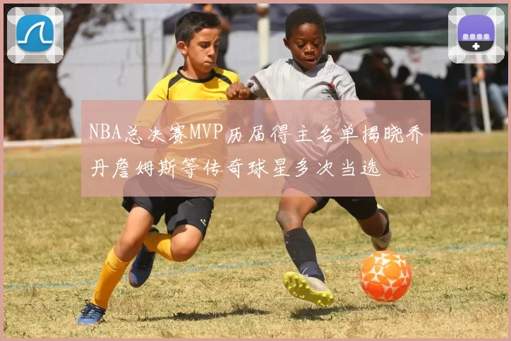 NBA总决赛MVP历届得主名单揭晓乔丹詹姆斯等传奇球星多次当选
