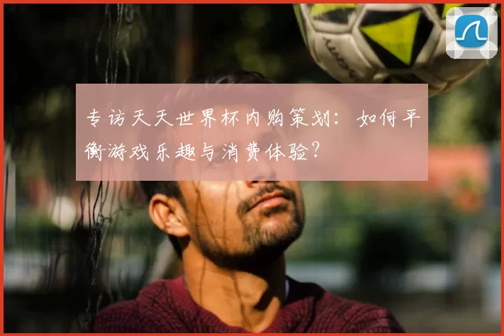 专访天天世界杯内购策划:如何平衡游戏乐趣与消费体验?