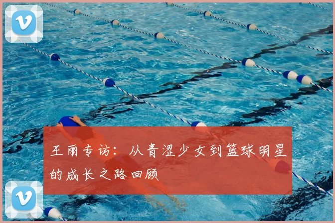 王丽专访:从青涩少女到篮球明星的成长之路回顾