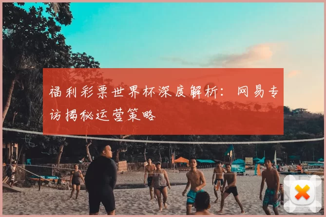 福利彩票世界杯深度解析:网易专访揭秘运营策略