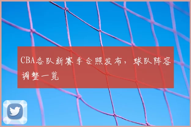 CBA各队新赛季合照发布，球队阵容调整一览